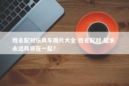 姓名配对玩具车图片大全 姓名配对 超准 永远和你在一起？